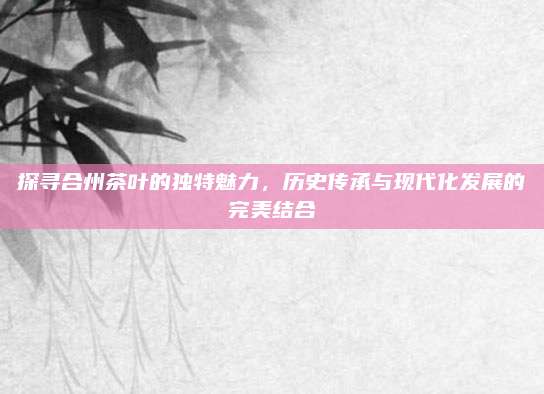 探寻合州茶叶的独特魅力，历史传承与现代化发展的完美结合