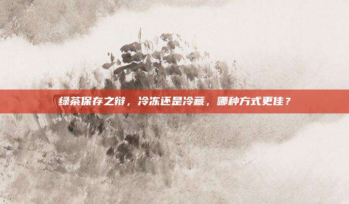 绿茶保存之辩,冷冻还是冷藏,哪种方式更佳?