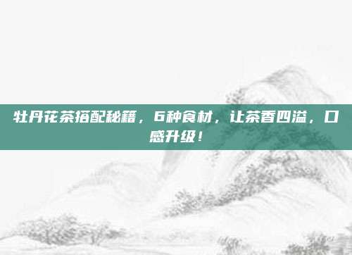 牡丹花茶搭配秘籍，6种食材，让茶香四溢，口感升级！