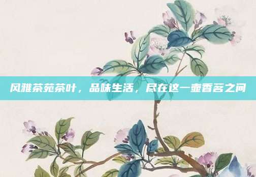 风雅茶苑茶叶,品味生活,尽在这一壶香茗之间