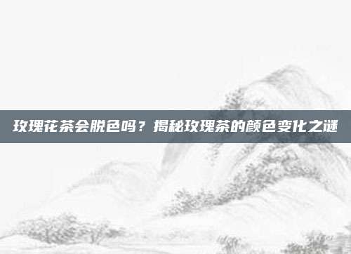 玫瑰花茶会脱色吗？揭秘玫瑰茶的颜色变化之谜