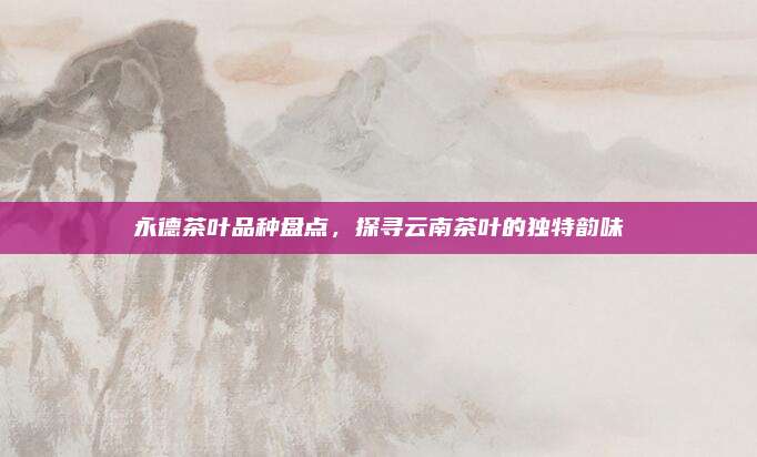 永德茶叶品种盘点,探寻云南茶叶的独特韵味