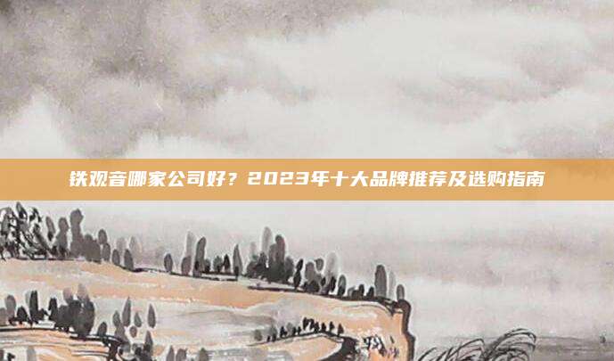 铁观音哪家公司好?2023年十大品牌推荐及选购指南