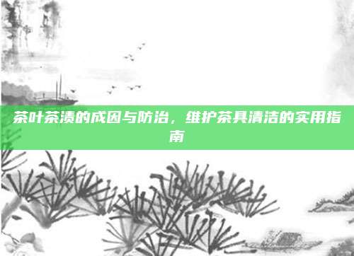 茶叶茶渍的成因与防治,维护茶具清洁的实用指南
