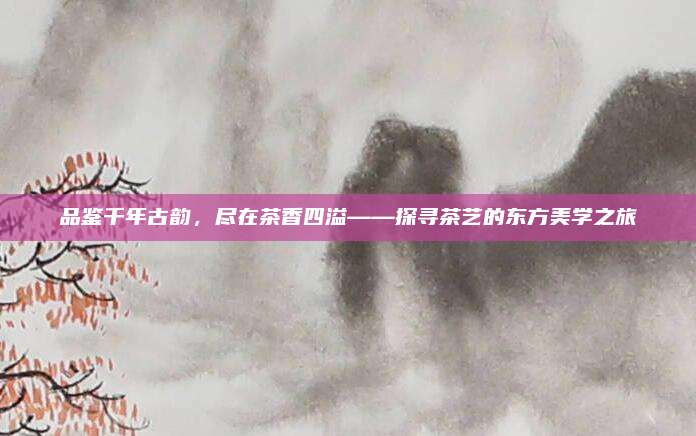 品鉴千年古韵,尽在茶香四溢——探寻茶艺的东方美学之旅