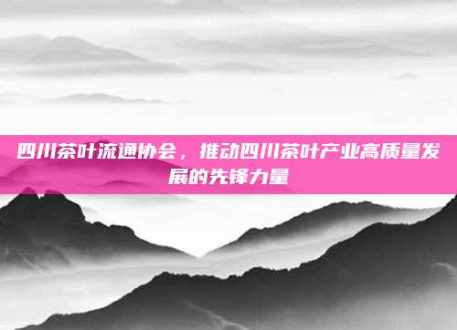 四川茶叶流通协会，推动四川茶叶产业高质量发展的先锋力量