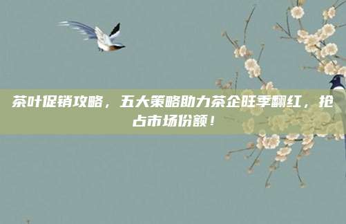 茶叶促销攻略,五大策略助力茶企旺季翻红,抢占市场份额!