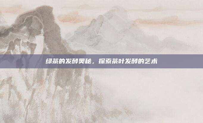 绿茶的发酵奥秘,探索茶叶发酵的艺术