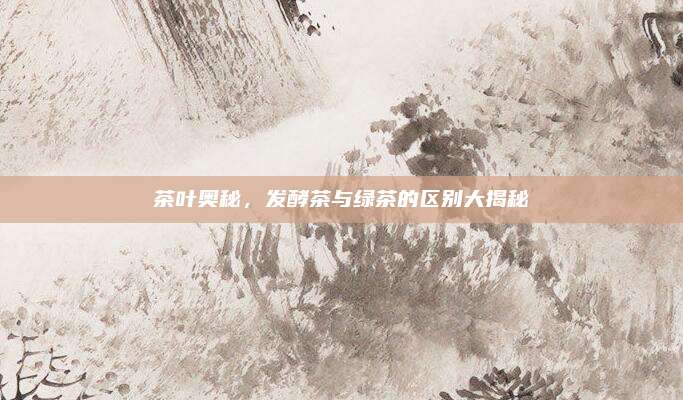 茶叶奥秘,发酵茶与绿茶的区别大揭秘
