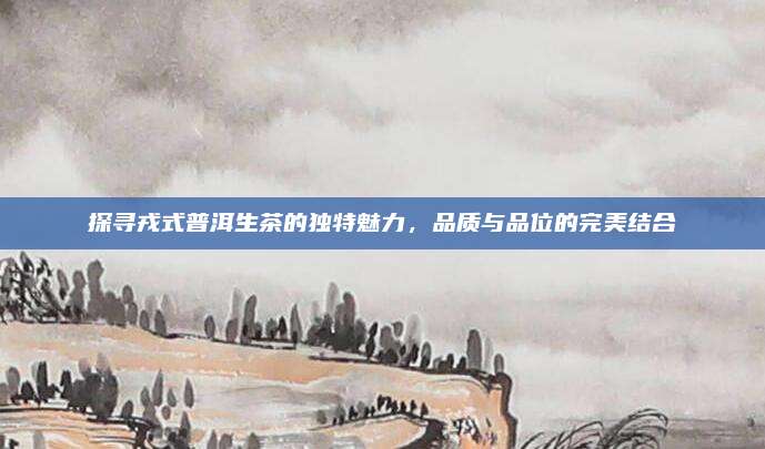 探寻戎式普洱生茶的独特魅力,品质与品位的完美结合