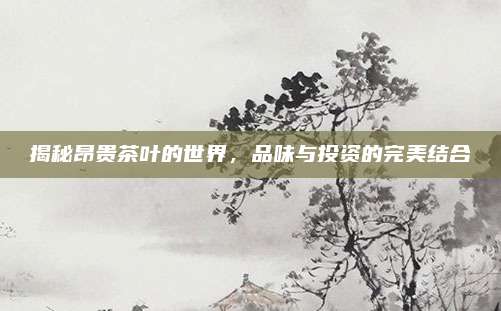 揭秘昂贵茶叶的世界,品味与投资的完美结合