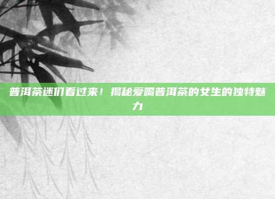 普洱茶迷们看过来!揭秘爱喝普洱茶的女生的独特魅力