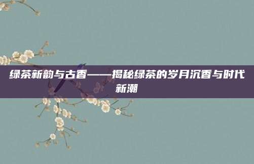 绿茶新韵与古香——揭秘绿茶的岁月沉香与时代新潮
