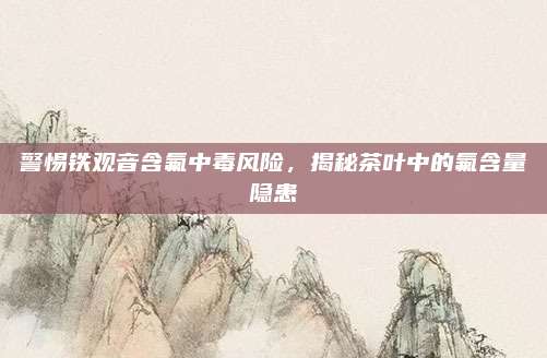 警惕铁观音含氟中毒风险,揭秘茶叶中的氟含量隐患