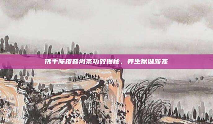 佛手陈皮普洱茶功效揭秘,养生保健新宠