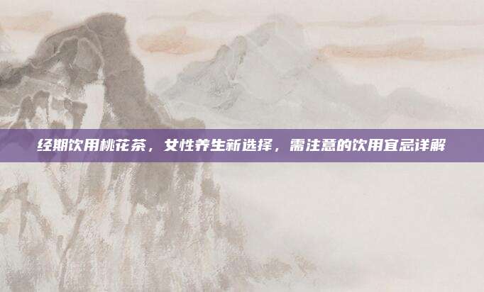 经期饮用桃花茶,女性养生新选择,需注意的饮用宜忌详解