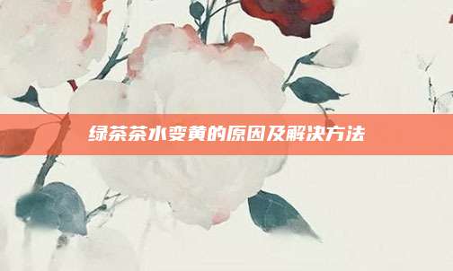 绿茶茶水变黄的原因及解决方法