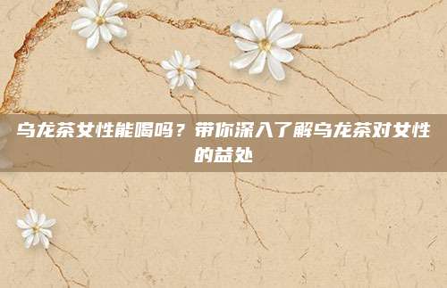 乌龙茶女性能喝吗?带你深入了解乌龙茶对女性的益处