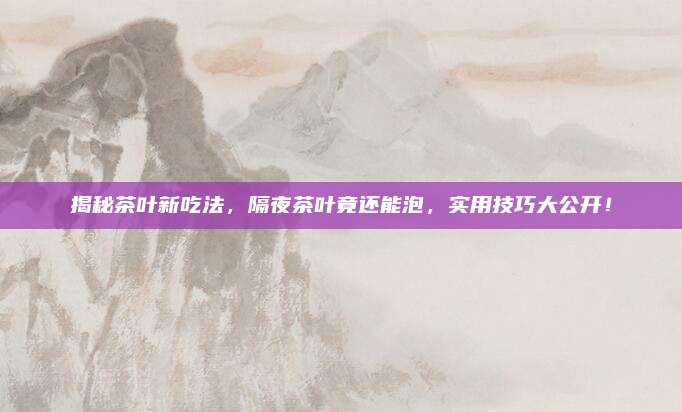 揭秘茶叶新吃法，隔夜茶叶竟还能泡，实用技巧大公开！