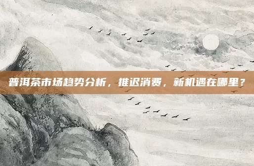 普洱茶市场趋势分析，推迟消费，新机遇在哪里？