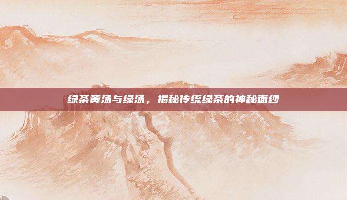 绿茶黄汤与绿汤,揭秘传统绿茶的神秘面纱