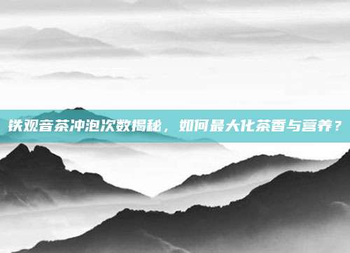 铁观音茶冲泡次数揭秘，如何最大化茶香与营养？