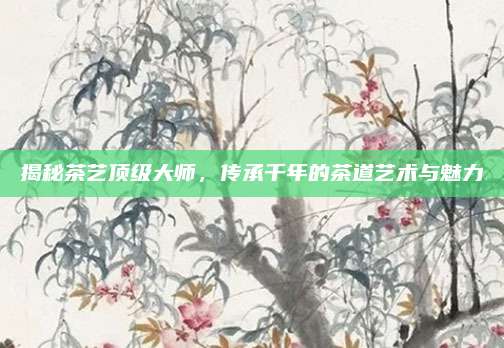 揭秘茶艺顶级大师，传承千年的茶道艺术与魅力