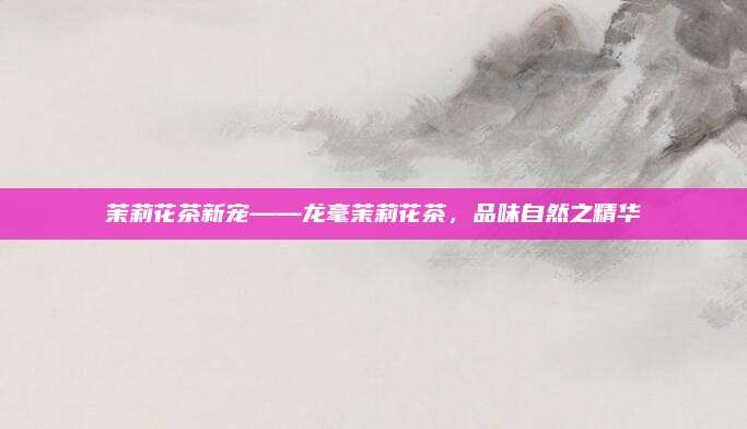 茉莉花茶新宠——龙毫茉莉花茶,品味自然之精华