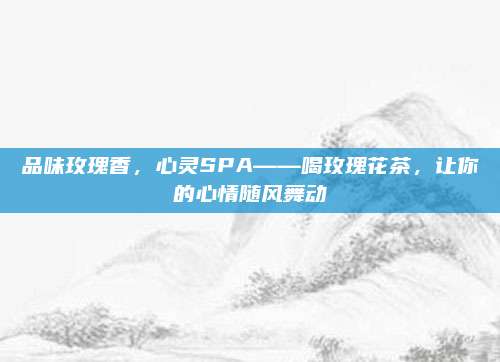 品味玫瑰香，心灵SPA——喝玫瑰花茶，让你的心情随风舞动