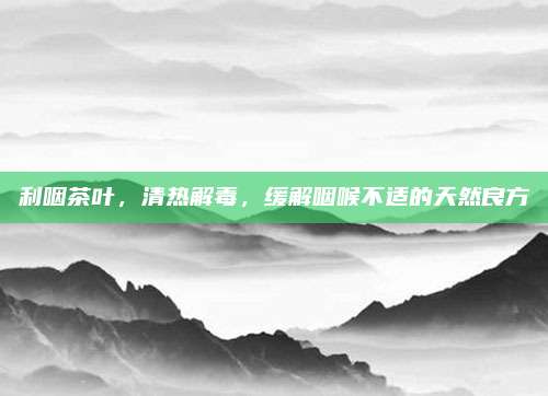 利咽茶叶,清热解毒,缓解咽喉不适的天然良方