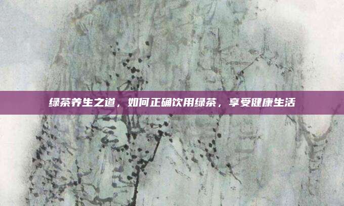绿茶养生之道,如何正确饮用绿茶,享受健康生活