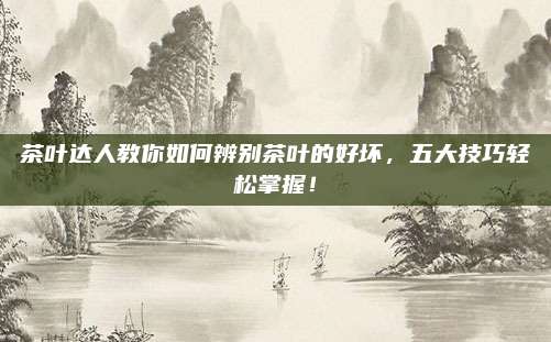 茶叶达人教你如何辨别茶叶的好坏，五大技巧轻松掌握！