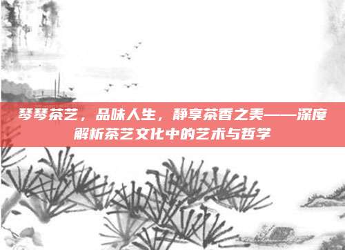 琴琴茶艺，品味人生，静享茶香之美——深度解析茶艺文化中的艺术与哲学