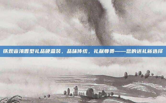 铁观音浓香型礼品硬盒装,品味传统,礼献尊贵——您的送礼新选择