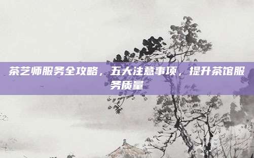 茶艺师服务全攻略，五大注意事项，提升茶馆服务质量