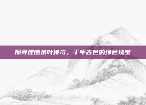探寻建德茶叶传奇,千年古邑的绿色瑰宝