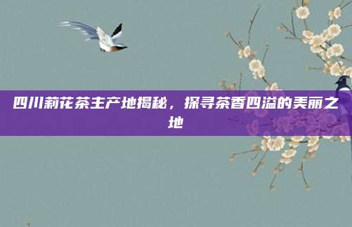四川莉花茶主产地揭秘，探寻茶香四溢的美丽之地