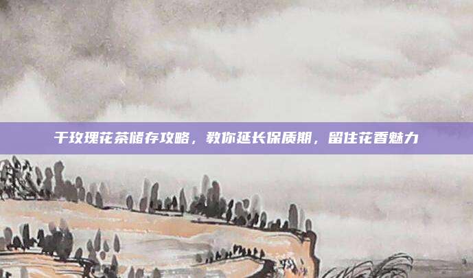 干玫瑰花茶储存攻略,教你延长保质期,留住花香魅力