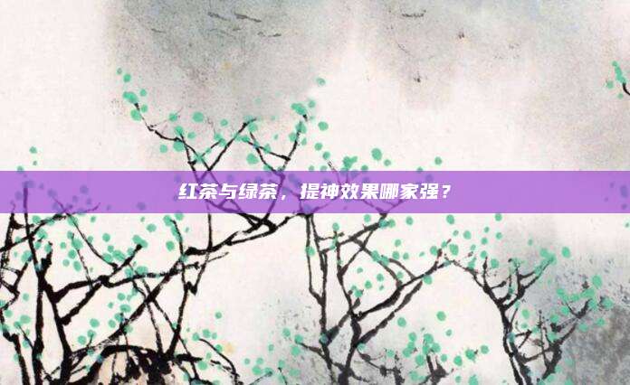 红茶与绿茶，提神效果哪家强？