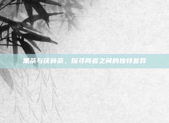 黑茶与茯砖茶,探寻两者之间的独特差异