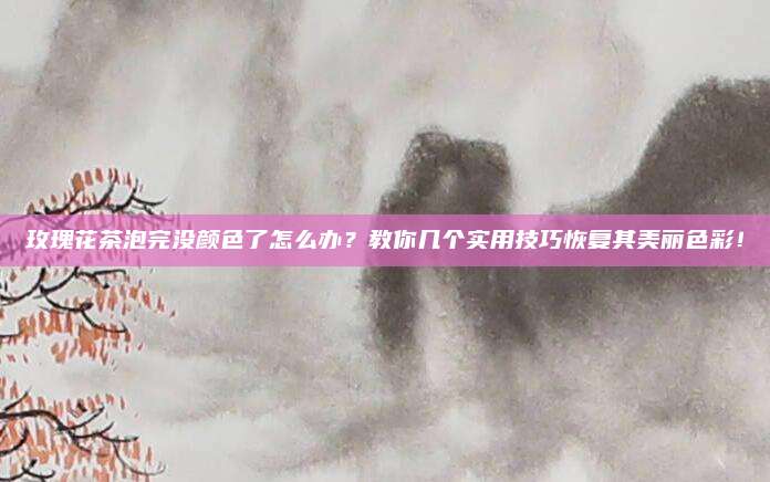 玫瑰花茶泡完没颜色了怎么办？教你几个实用技巧恢复其美丽色彩！