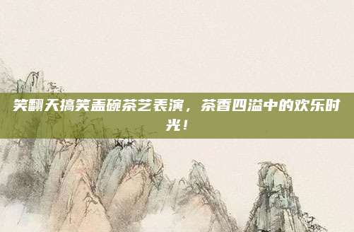 笑翻天搞笑盖碗茶艺表演,茶香四溢中的欢乐时光!