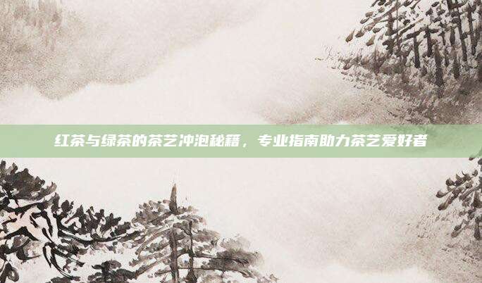 红茶与绿茶的茶艺冲泡秘籍，专业指南助力茶艺爱好者