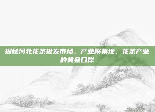 探秘河北花茶批发市场，产业聚集地，花茶产业的黄金口岸