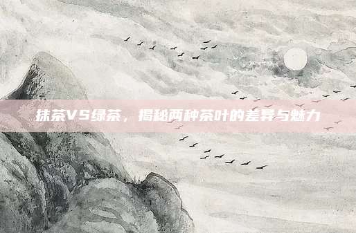 抹茶VS绿茶,揭秘两种茶叶的差异与魅力