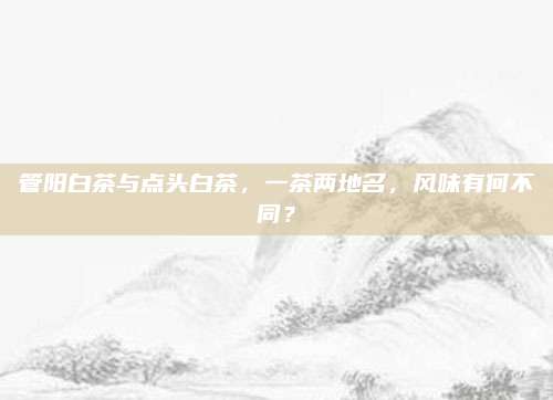 管阳白茶与点头白茶，一茶两地名，风味有何不同？