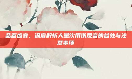 品鉴盛宴,深度解析大量饮用铁观音的益处与注意事项