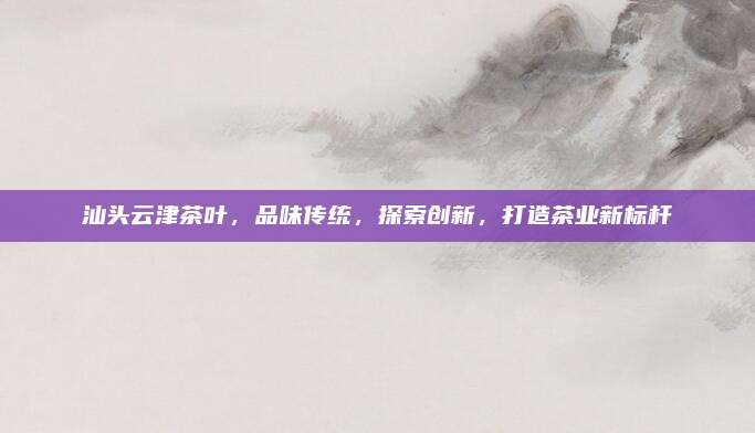 汕头云津茶叶，品味传统，探索创新，打造茶业新标杆