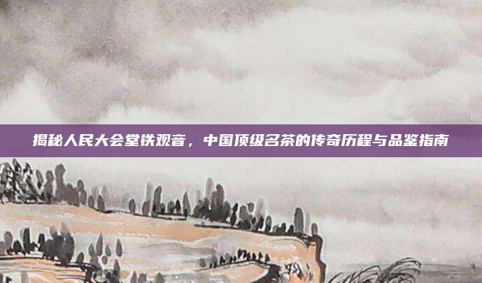 揭秘人民大会堂铁观音，中国顶级名茶的传奇历程与品鉴指南