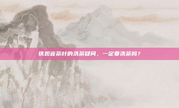 铁观音茶叶的洗茶疑问，一定要洗茶吗？